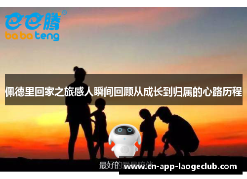 佩德里回家之旅感人瞬间回顾从成长到归属的心路历程