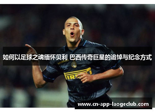 如何以足球之魂缅怀贝利 巴西传奇巨星的追悼与纪念方式