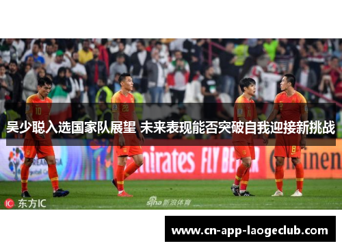 吴少聪入选国家队展望 未来表现能否突破自我迎接新挑战