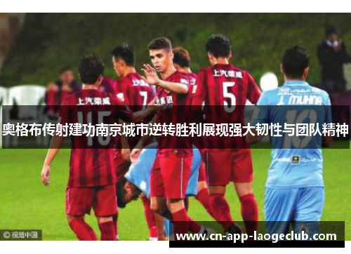 奥格布传射建功南京城市逆转胜利展现强大韧性与团队精神