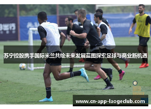 苏宁控股携手国际米兰共绘未来发展蓝图探索足球与商业新机遇