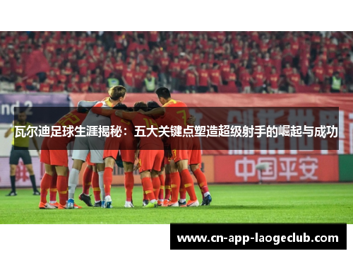 瓦尔迪足球生涯揭秘：五大关键点塑造超级射手的崛起与成功