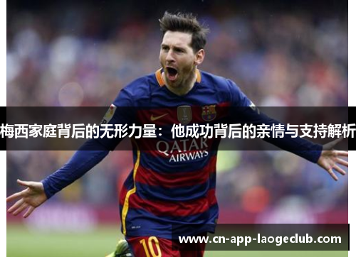 梅西家庭背后的无形力量:他成功背后的亲情与支持解析 梅西家庭背后的无形力量:他成功背后的亲情与支持解析
